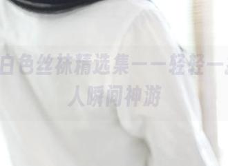 ROSI白色丝袜精选集——轻轻一撩，让人瞬间神游